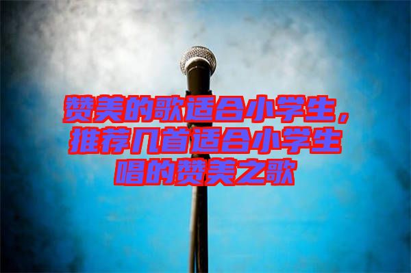 贊美的歌適合小學(xué)生，推薦幾首適合小學(xué)生唱的贊美之歌