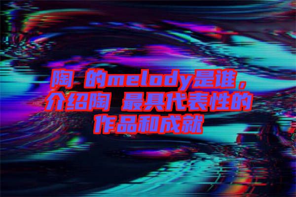 陶喆的melody是誰，介紹陶喆最具代表性的作品和成就