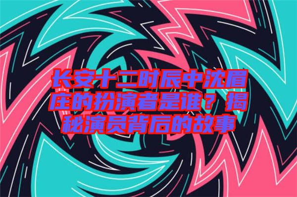 長安十二時辰中沈眉莊的扮演者是誰？揭秘演員背后的故事