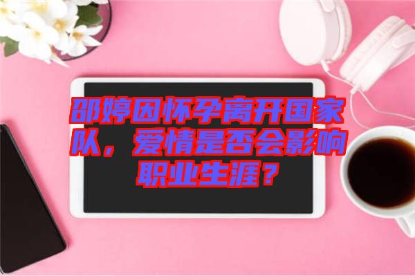 邵婷因懷孕離開國家隊(duì)，愛情是否會(huì)影響職業(yè)生涯？