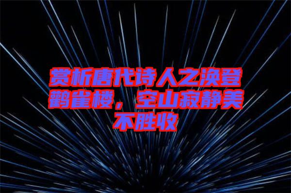 賞析唐代詩人之渙登鸛雀樓，空山寂靜美不勝收