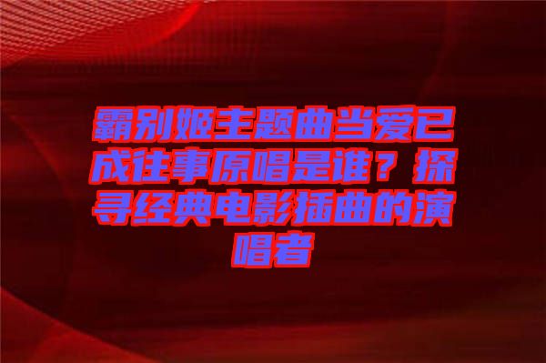 霸別姬主題曲當(dāng)愛(ài)已成往事原唱是誰(shuí)？探尋經(jīng)典電影插曲的演唱者