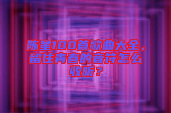 陳星100首歌曲大全，留住青春的音符怎么收聽？