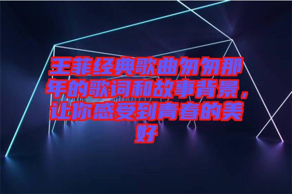 王菲經典歌曲匆匆那年的歌詞和故事背景，讓你感受到青春的美好