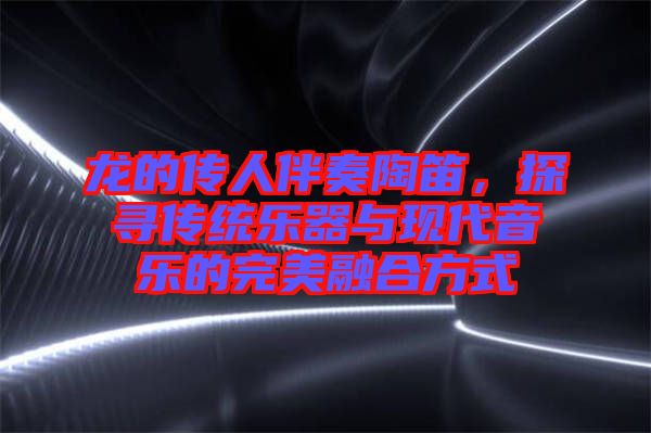 龍的傳人伴奏陶笛，探尋傳統(tǒng)樂器與現(xiàn)代音樂的完美融合方式