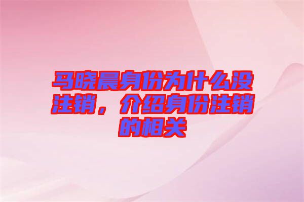 馬曉晨身份為什么沒(méi)注銷(xiāo)，介紹身份注銷(xiāo)的相關(guān)