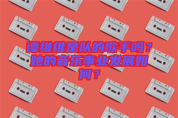 譚維維是隊的歌手嗎？她的音樂事業(yè)發(fā)展如何？