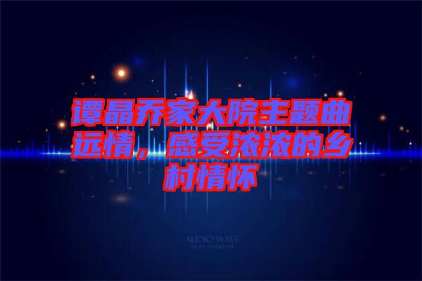 譚晶喬家大院主題曲遠情，感受濃濃的鄉(xiāng)村情懷