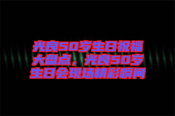 光良50歲生日祝福大盤點(diǎn)，光良50歲生日會(huì)現(xiàn)場(chǎng)精彩瞬間