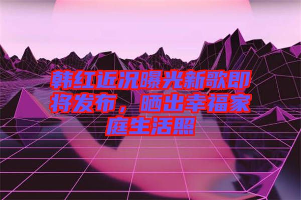 韓紅近況曝光新歌即將發(fā)布，曬出幸福家庭生活照