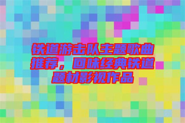 鐵道游擊隊(duì)主題歌曲推薦，回味經(jīng)典鐵道題材影視作品