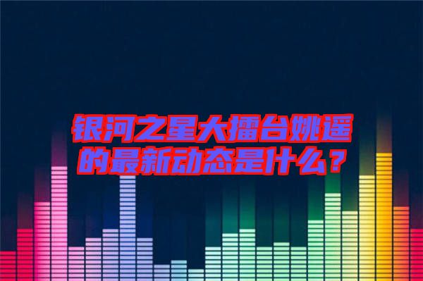 銀河之星大擂臺(tái)姚遙的最新動(dòng)態(tài)是什么？