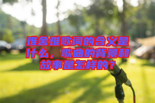 難舍難歌詞的含義是什么，歌曲的背景和故事是怎樣的？