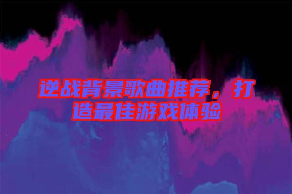 逆戰(zhàn)背景歌曲推薦，打造最佳游戲體驗(yàn)