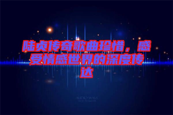 陸貞傳奇歌曲珍惜，感受情感世界的深度傳達(dá)