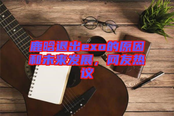 鹿晗退出exo的原因和未來發(fā)展，網(wǎng)友熱議