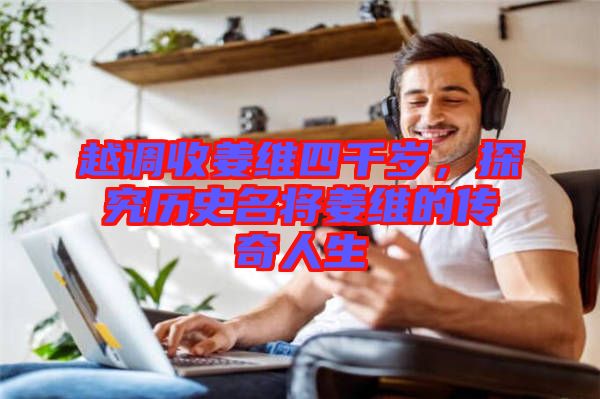 越調收姜維四千歲，探究歷史名將姜維的傳奇人生