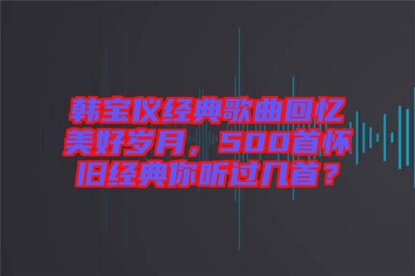 韓寶儀經(jīng)典歌曲回憶美好歲月，500首懷舊經(jīng)典你聽過幾首？