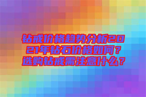 鉆戒價格趨勢分析2021年鉆石價格如何？選購鉆戒需注意什么？