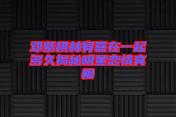 鄧紫棋林宥嘉在一起多久揭秘明星戀情真相