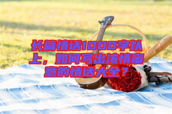 長篇情話1000字以上，如何寫出濃情蜜意的情話大全？