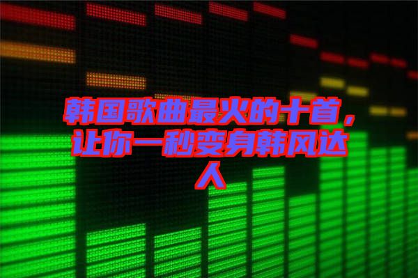 韓國歌曲最火的十首，讓你一秒變身韓風(fēng)達(dá)人