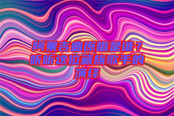 阿果吉曲原唱是誰(shuí)？聽(tīng)聽(tīng)這位藏族歌手的演繹