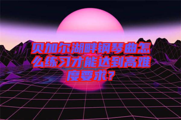 貝加爾湖畔鋼琴曲怎么練習(xí)才能達(dá)到高難度要求？