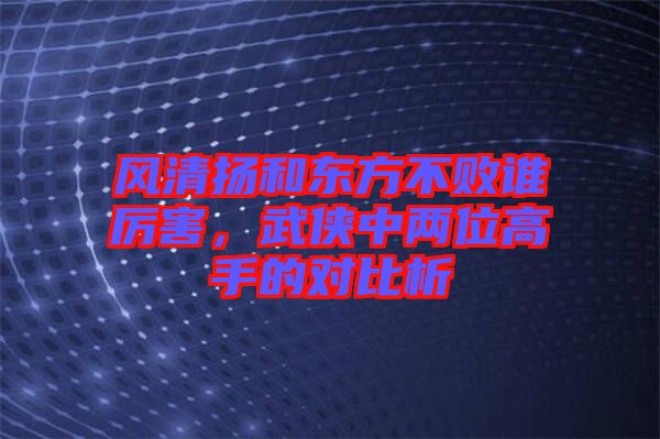 風清揚和東方不敗誰厲害，武俠中兩位高手的對比析