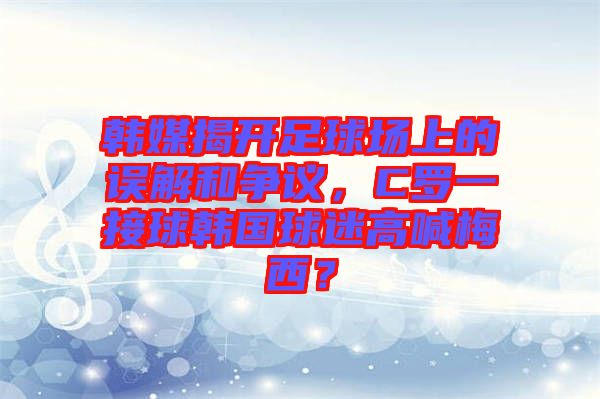 韓媒揭開足球場(chǎng)上的誤解和爭議，C羅一接球韓國球迷高喊梅西？