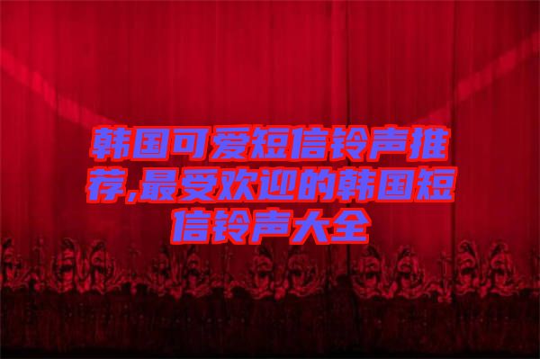 韓國可愛短信鈴聲推薦,最受歡迎的韓國短信鈴聲大全