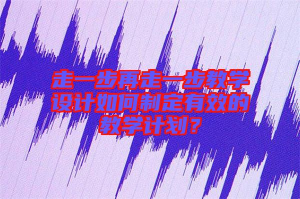 走一步再走一步教學設計如何制定有效的教學計劃？