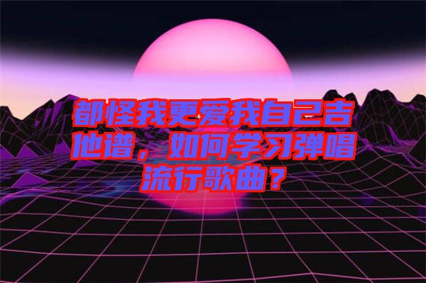 都怪我更愛我自己吉他譜，如何學(xué)習(xí)彈唱流行歌曲？