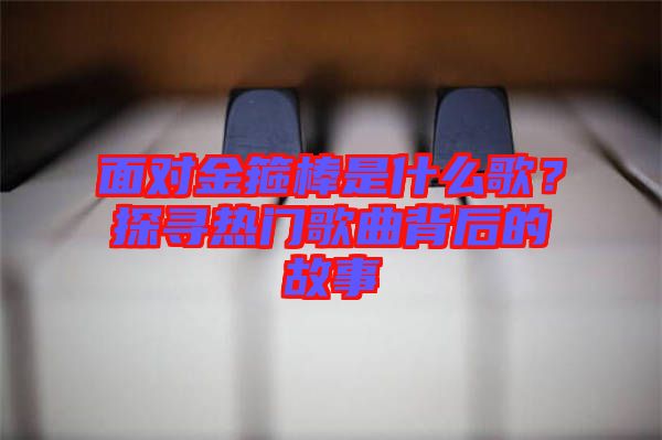 面對金箍棒是什么歌？探尋熱門歌曲背后的故事