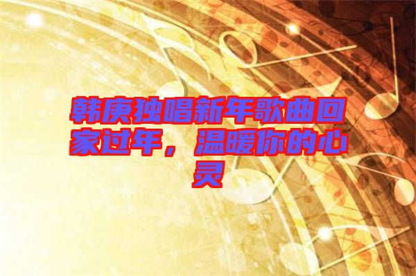 韓庚獨唱新年歌曲回家過年，溫暖你的心靈