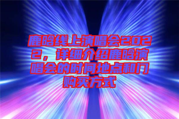 鹿晗線上演唱會2022，詳細介紹鹿晗演唱會的時間地點和門購買方式