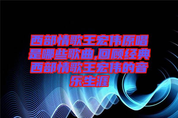 西部情歌王宏偉原唱是哪些歌曲,回顧經(jīng)典西部情歌王宏偉的音樂(lè)生涯