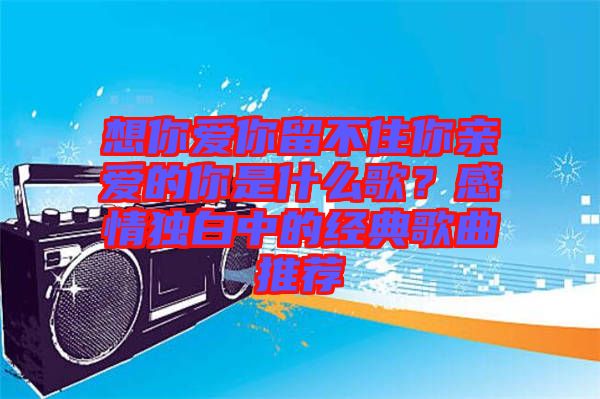 想你愛你留不住你親愛的你是什么歌？感情獨(dú)白中的經(jīng)典歌曲推薦