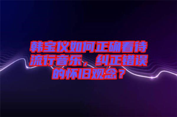 韓寶儀如何正確看待流行音樂，糾正錯誤的懷舊觀念？