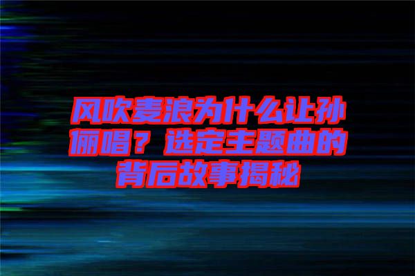 風(fēng)吹麥浪為什么讓孫儷唱？選定主題曲的背后故事揭秘