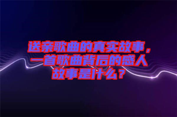 送親歌曲的真實故事，一首歌曲背后的感人故事是什么？