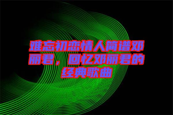 難忘初戀情人簡譜鄧麗君，回憶鄧麗君的經典歌曲