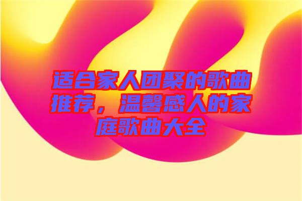 適合家人團聚的歌曲推薦，溫馨感人的家庭歌曲大全