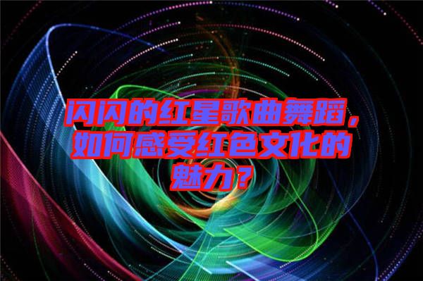 閃閃的紅星歌曲舞蹈，如何感受紅色文化的魅力？