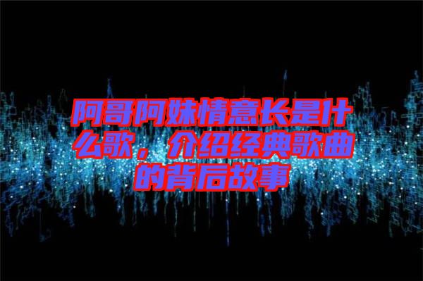 阿哥阿妹情意長是什么歌，介紹經(jīng)典歌曲的背后故事