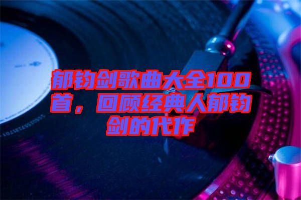 郁鈞劍歌曲大全100首，回顧經(jīng)典人郁鈞劍的代作