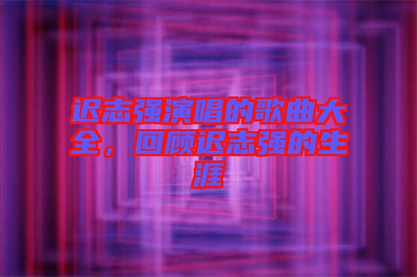 遲志強(qiáng)演唱的歌曲大全，回顧遲志強(qiáng)的生涯