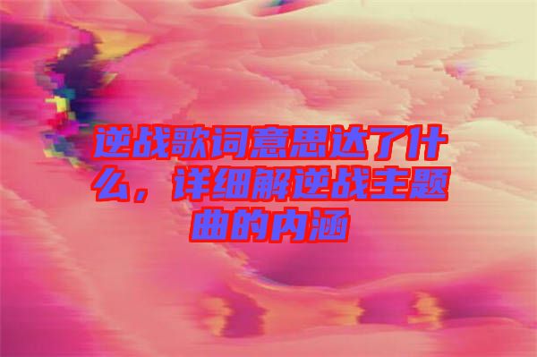 逆戰(zhàn)歌詞意思達(dá)了什么，詳細(xì)解逆戰(zhàn)主題曲的內(nèi)涵