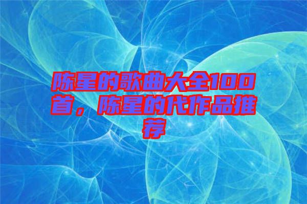 陳星的歌曲大全100首，陳星的代作品推薦