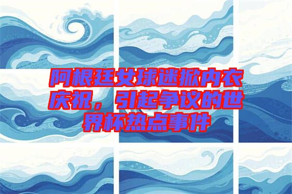 阿根廷女球迷掀內(nèi)衣慶祝，引起爭(zhēng)議的世界杯熱點(diǎn)事件